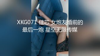 XKG071 佳芯 女炮友婚前的最后一炮 星空无限传媒