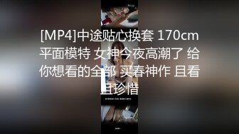 [MP4]中途贴心换套 170cm平面模特 女神今夜高潮了 给你想看的全部 买春神作 且看且珍惜