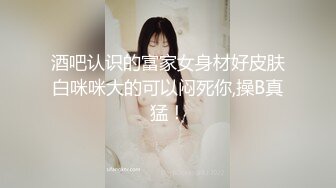 酒吧认识的富家女身材好皮肤白咪咪大的可以闷死你,操B真猛！