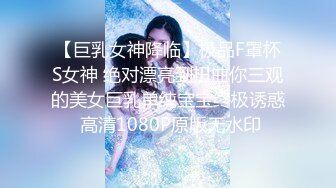 【巨乳女神降临】极品F罩杯S女神 绝对漂亮到扭曲你三观的美女巨乳单纯宝宝终极诱惑 高清1080P原版无水印