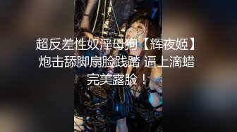 超反差性奴淫母狗【辉夜姬】炮击舔脚扇脸践踏 逼上滴蜡 完美露脸！