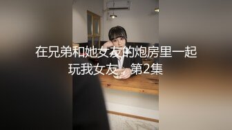 在兄弟和她女友的炮房里一起玩我女友，第2集