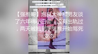 【强推哥】泡良大神和男友谈了六年得小白领，没有出轨过，两天被翘到手强推开始骂死变态