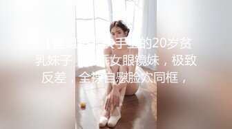 【蓝姐姐】快手上的20岁贫乳妹子，乖乖女眼镜妹，极致反差，全裸自慰脸穴同框，