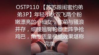 OSTP110 【苏苏跟闺蜜约弟弟3P】年轻小伙双飞两个粉嫩漂亮的小仙女，软萌与骚浪并存，细腰翘臀轮番上阵争抢鸡巴，角度质量视觉效果堪称完美