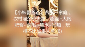 【小妹爱爸爸】贫困户家庭，农村淫荡小夫妻，超骚~大胸肥臀~深喉~喷水~啪啪，玩得不比城里人差 (6)