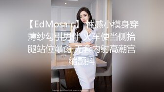 【EdMosaic】 性感小模身穿薄纱勾引男伴 火车便当侧抬腿站位爆肏 无套内射高潮宫缩颤抖