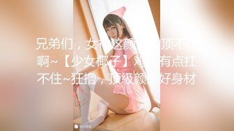 兄弟们，女神这颜值我顶不住啊~【少女椰子】鸡儿有点扛不住~狂撸，顶级颜值好身材