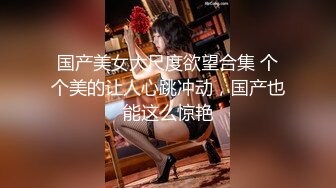 国产美女大尺度欲望合集 个个美的让人心跳冲动，国产也能这么惊艳