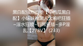 黑白配强烈反差【小西瓜黑白配】小妹妹被黑人大鸡吧狂插~淫水狂喷~巨屌狂插~多P淫乱【278V】 (233)