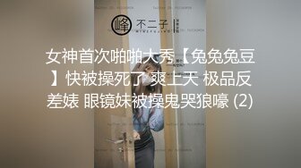 女神首次啪啪大秀【兔兔兔豆】快被操死了 爽上天 极品反差婊 眼镜妹被操鬼哭狼嚎 (2)