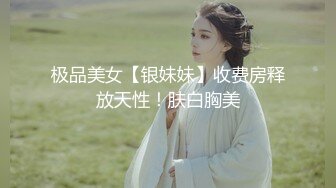 极品美女【银妹妹】收费房释放天性！肤白胸美