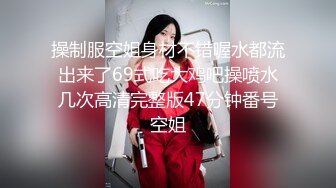 操制服空姐身材不错喔水都流出来了69式吃大鸡吧操喷水几次高清完整版47分钟番号空姐