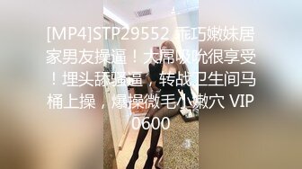 [MP4]STP29552 乖巧嫩妹居家男友操逼！大屌吸吮很享受！埋头舔骚逼，转战卫生间马桶上操，爆操微毛小嫩穴 VIP0600