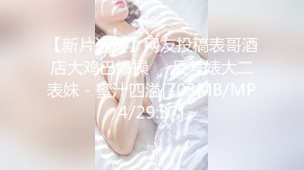 【新片速遞】网友投稿表哥酒店大鸡巴爆操❤️反差婊大二表妹 - 蜜汁四溢[703MB/MP4/29:37]