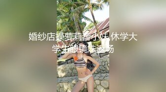 婚纱店操萝莉音小妹,休学大学生眼镜妹返场