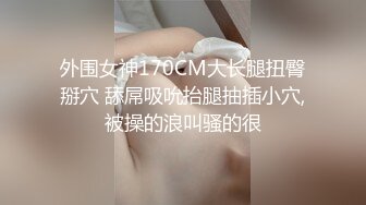 外围女神170CM大长腿扭臀掰穴 舔屌吸吮抬腿抽插小穴,被操的浪叫骚的很