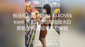 极品福利姬 你的kk KKLOVEkksexl 秀玉足自慰潮吹喷水白浆制造机 超级福利已解锁