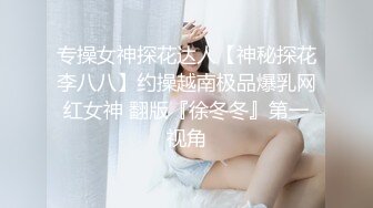 专操女神探花达人【神秘探花李八八】约操越南极品爆乳网红女神 翻版『徐冬冬』第一视角