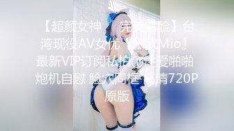 【超颜女神❤️完美露脸】台湾现役AV女优『米欧Mio』最新VIP订阅私拍①性爱啪啪 炮机自慰 脸穴同框 高清720P原版