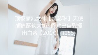 顶级豪乳女神【凯瑟琳】天使颜值酥软大奶~假鸡巴自慰插出白浆【201V】 (155)