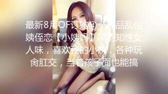 最新8月OF订购④，极品乱伦姨侄恋【小姨妈】风韵知性女人味，喜欢我的小姨，各种玩肏肛交，当着孩子面也能搞