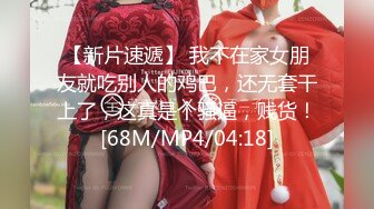 【新片速遞】 我不在家女朋友就吃别人的鸡巴，还无套干上了，这真是个骚逼，贱货！[68M/MP4/04:18]