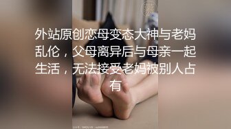 外站原创恋母变态大神与老妈乱伦，父母离异后与母亲一起生活，无法接受老妈被别人占有