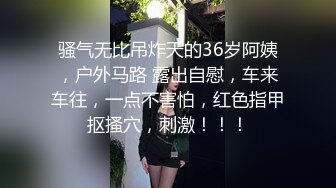 骚气无比吊炸天的36岁阿姨，户外马路 露出自慰，车来车往，一点不害怕，红色指甲抠搔穴，刺激！！！