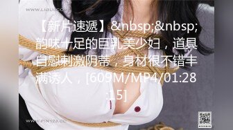 【新片速遞】&nbsp;&nbsp;韵味十足的巨乳美少妇，道具自慰刺激阴蒂，身材很不错丰满诱人，[609M/MP4/01:28:15]