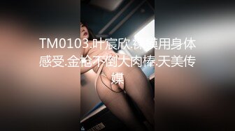 TM0103.叶宸欣.裸模用身体感受.金枪不倒大肉棒.天美传媒