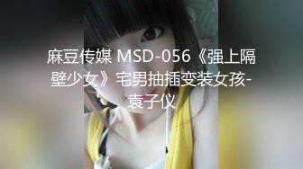 麻豆传媒 MSD-056《强上隔壁少女》宅男抽插变装女孩-袁子仪