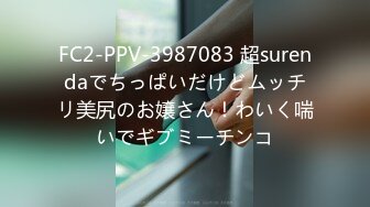 FC2-PPV-3987083 超surendaでちっぱいだけどムッチリ美尻のお嬢さん！わいく喘いでギブミーチンコ