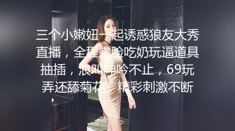 三个小嫩妞一起诱惑狼友大秀直播，全程露脸吃奶玩逼道具抽插，浪叫呻吟不止，69玩弄还舔菊花，精彩刺激不断