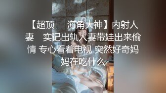 【超顶❤️海角大神】内射人妻✨ 实记出轨人妻带娃出来偷情 专心看着电视 突然好奇妈妈在吃什么