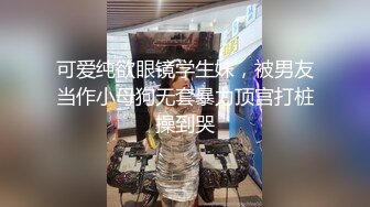 可爱纯欲眼镜学生妹，被男友当作小母狗无套暴力顶宫打桩操到哭