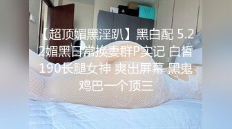 【超顶媚黑淫趴】黑白配 5.22媚黑日常换妻群P实记 白皙190长腿女神 爽出屏幕 黑鬼鸡巴一个顶三