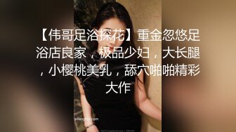 【伟哥足浴探花】重金忽悠足浴店良家，极品少妇，大长腿，小樱桃美乳，舔穴啪啪精彩大作