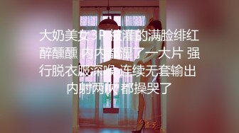 大奶美女3P 被灌的满脸绯红醉醺醺 内内都湿了一大片 强行脱衣服深喉 连续无套输出 内射两次 都操哭了