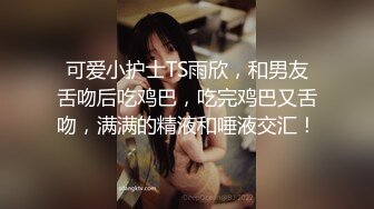 可爱小护士TS雨欣，和男友舌吻后吃鸡巴，吃完鸡巴又舌吻，满满的精液和唾液交汇！