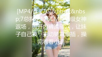 [MP4/ 1.27G]&nbsp;&nbsp;7总探花175CM模特级女神返场，拨开内裤揉骚穴，让妹子自己摸，主动骑乘爆插，操完看看小逼