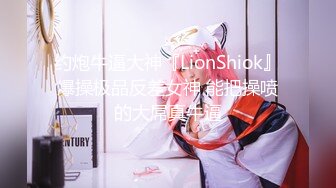 约炮牛逼大神『LionShiok』爆操极品反差女神 能把操喷的大屌真牛逼