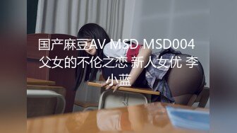 国产麻豆AV MSD MSD004 父女的不伦之恋 新人女优 李小蓝