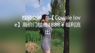 ❤️推特女神❤️【Couple love】高价门槛费1888￥福利流出