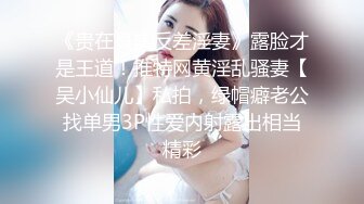 《贵在真实反差淫妻》露脸才是王道！推特网黄淫乱骚妻【吴小仙儿】私拍，绿帽癖老公找单男3P性爱内射露出相当精彩