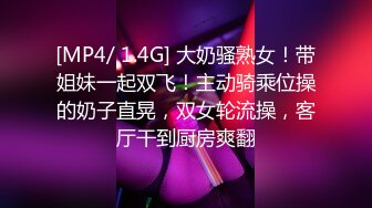 [MP4/ 1.4G] 大奶骚熟女！带姐妹一起双飞！主动骑乘位操的奶子直晃，双女轮流操，客厅干到厨房爽翻