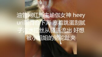 油管网红博主瑜伽女神 heeyuri熙百合下海 塞着跳蛋刮腻子淫水拉丝从骚逼流出 好想被小姐姐的骆驼趾夹