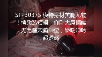 STP30375 模特身材美腿尤物！情趣装短裙！仰卧大屌插嘴，无毛骚穴骑乘位，娇喘呻吟超诱惑