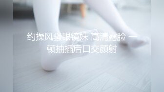 约操风骚眼镜妹 高清露脸 一顿抽插后口交颜射