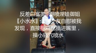 ⚡反差白富美⚡潮喷淫娃御姐〖小水水〗淫荡女友自慰被我发现，直接把鸡巴插进嘴里，操小骚穴喷水